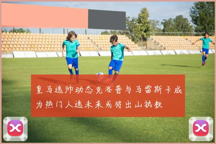 皇马选帅动态克洛普与马雷斯卡成为热门人选未来或将出山执教