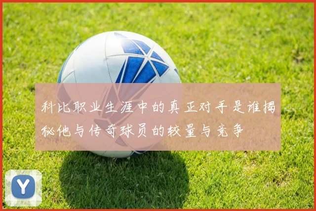科比职业生涯中的真正对手是谁揭秘他与传奇球员的较量与竞争