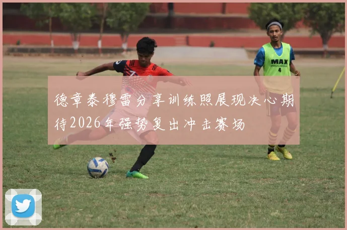 德章泰穆雷分享训练照展现决心期待2026年强势复出冲击赛场