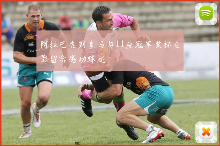 阿拉巴告别皇马与11座冠军奖杯合影留念感动球迷