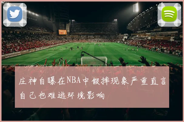庄神自曝在NBA中假摔现象严重直言自己也难逃环境影响