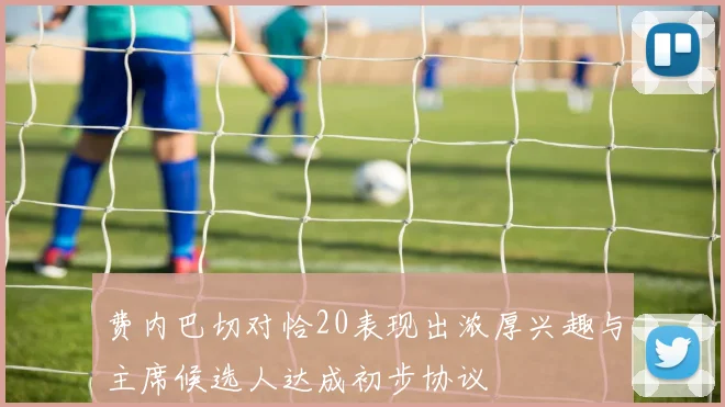 费内巴切对恰20表现出浓厚兴趣与主席候选人达成初步协议