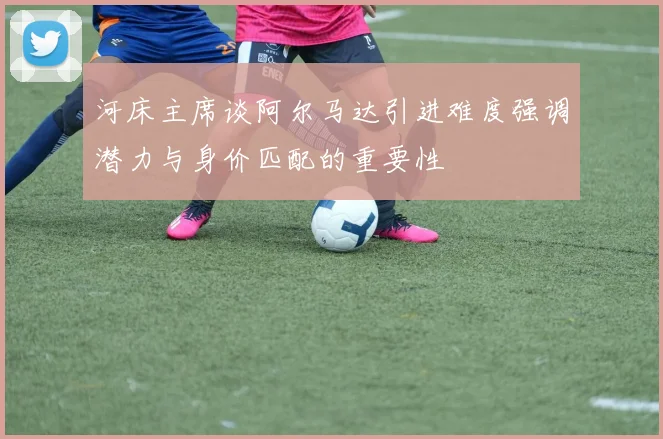河床主席谈阿尔马达引进难度强调潜力与身价匹配的重要性
