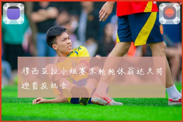 穆西亚拉小组赛末轮轮休翁达夫将迎首发机会