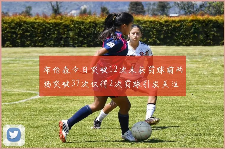 布伦森今日突破12次未获罚球前两场突破37次仅得2次罚球引发关注