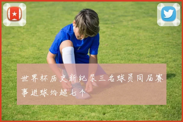 世界杯历史新纪录三名球员同届赛事进球均超七个