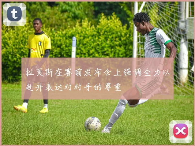 拉莫斯在赛前发布会上强调全力以赴并表达对对手的尊重