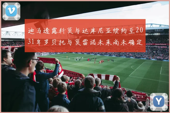 迪马透露科莫与达库尼亚续约至2031年罗贝托与莫雷诺未来尚未确定