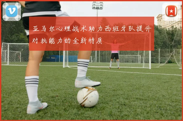 亚马尔心理战术助力西班牙队提升对抗能力的全新特质