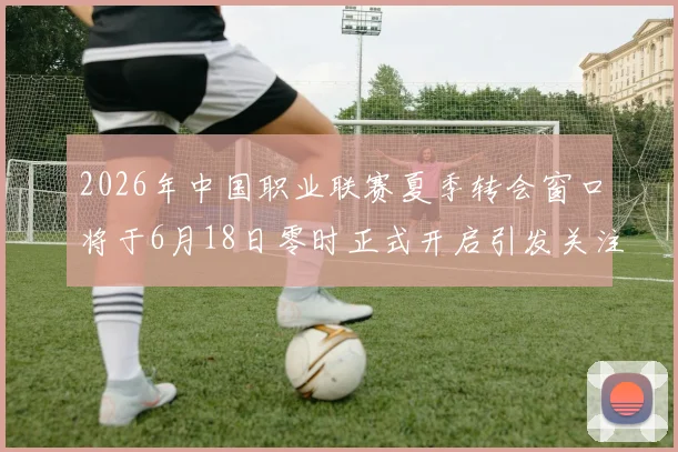2026年中国职业联赛夏季转会窗口将于6月18日零时正式开启引发关注