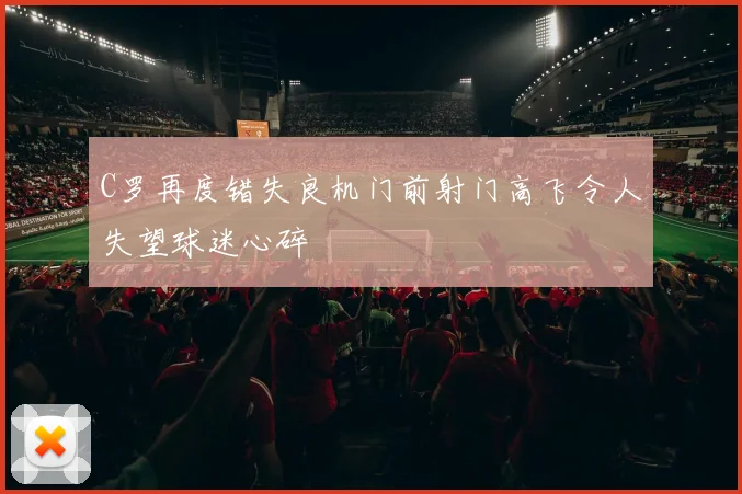 C罗再度错失良机门前射门高飞令人失望球迷心碎