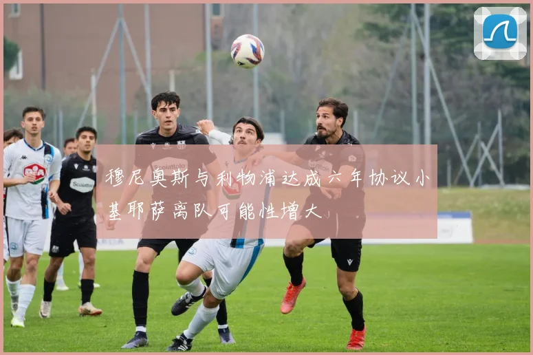 穆尼奥斯与利物浦达成六年协议小基耶萨离队可能性增大