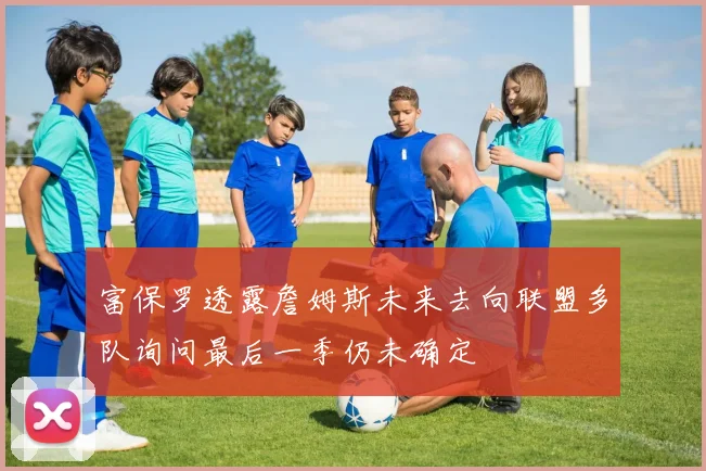 富保罗透露詹姆斯未来去向联盟多队询问最后一季仍未确定