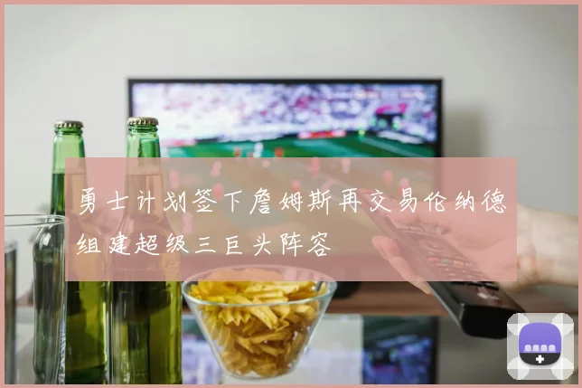 勇士计划签下詹姆斯再交易伦纳德组建超级三巨头阵容