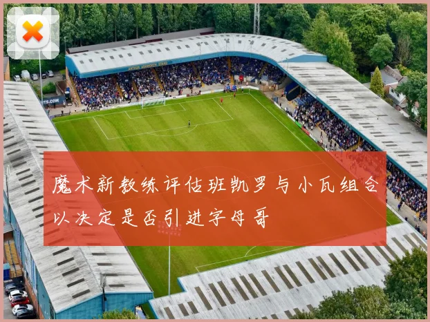 魔术新教练评估班凯罗与小瓦组合以决定是否引进字母哥