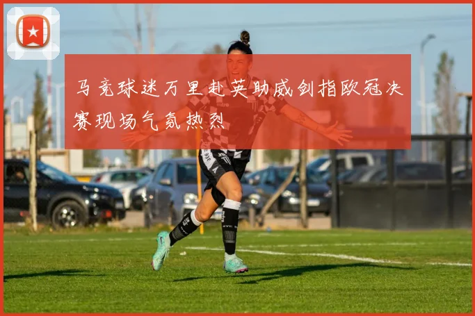 马竞球迷万里赴英助威剑指欧冠决赛现场气氛热烈