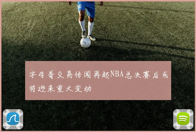 字母哥交易传闻再起NBA总决赛后或将迎来重大变动