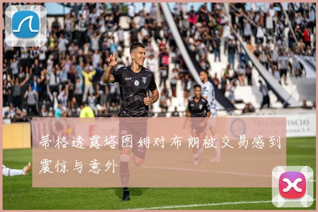 蒂格透露塔图姆对布朗被交易感到震惊与意外