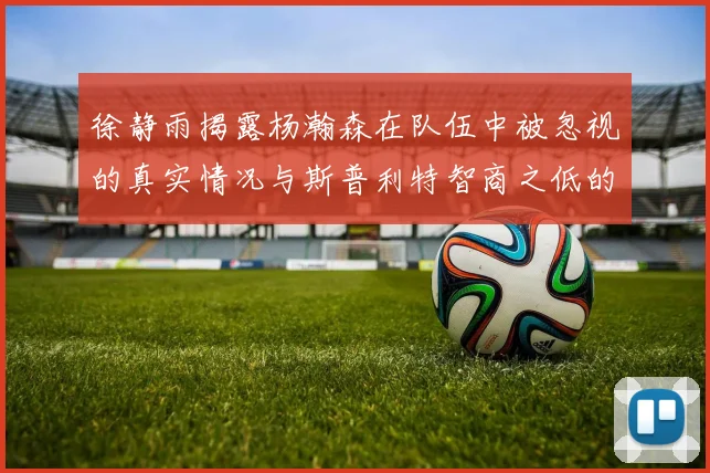 徐静雨揭露杨瀚森在队伍中被忽视的真实情况与斯普利特智商之低的尴尬真相