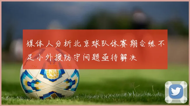 媒体人分析北京球队休赛期合练不足小外援防守问题亟待解决